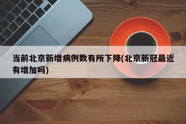 当前北京新增病例数有所下降(北京新冠最近有增加吗)
