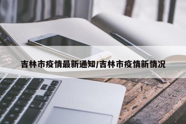 吉林市疫情最新通知/吉林市疫情新情况