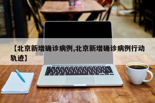 【北京新增确诊病例,北京新增确诊病例行动轨迹】