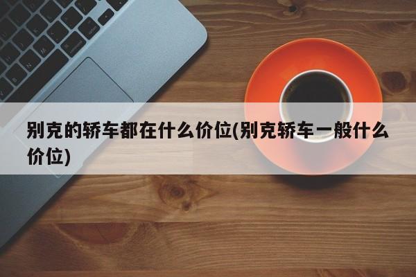 别克的轿车都在什么价位(别克轿车一般什么价位)