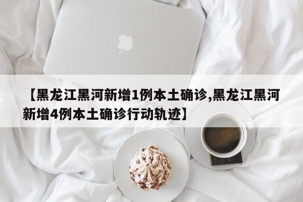 【黑龙江黑河新增1例本土确诊,黑龙江黑河新增4例本土确诊行动轨迹】